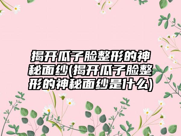 揭开瓜子脸整形的神秘面纱(揭开瓜子脸整形的神秘面纱是什么)