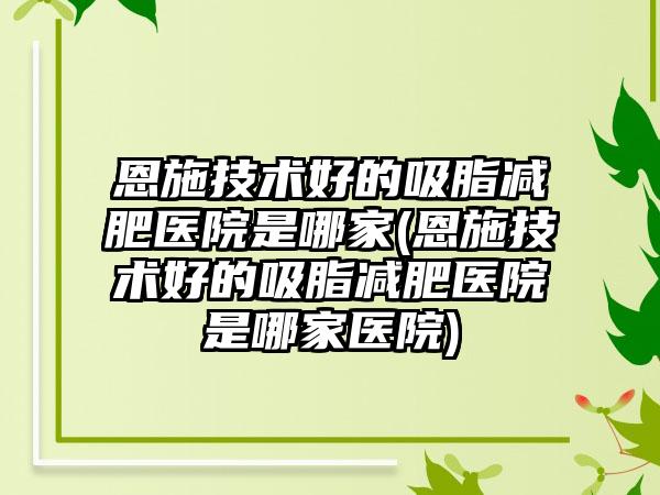 恩施技术好的吸脂减肥医院是哪家(恩施技术好的吸脂减肥医院是哪家医院)