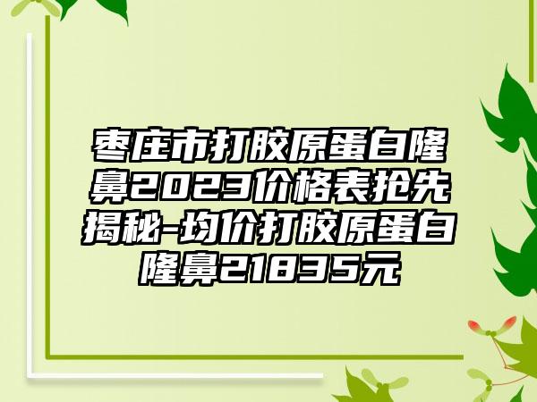 枣庄市打胶原蛋白隆鼻2023价格表抢先揭秘-均价打胶原蛋白隆鼻21835元