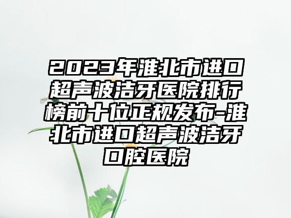 2023年淮北市进口超声波洁牙医院排行榜前十位正规发布-淮北市进口超声波洁牙口腔医院