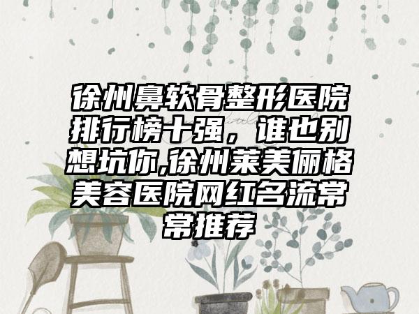 徐州鼻软骨整形医院排行榜十强，谁也别想坑你,徐州莱美俪格美容医院网红名流常常推荐