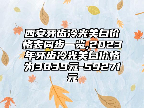 西安牙齿冷光美白价格表同步一览,2023年牙齿冷光美白价格为3839元-59271元