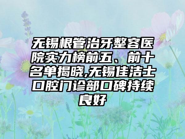 无锡根管治牙整容医院实力榜前五、前十名单揭晓,无锡佳洁士口腔门诊部口碑持续良好