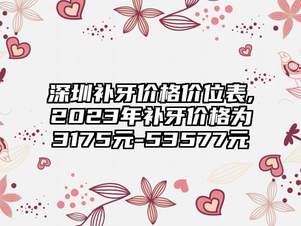 深圳补牙价格价位表,2023年补牙价格为3175元-53577元