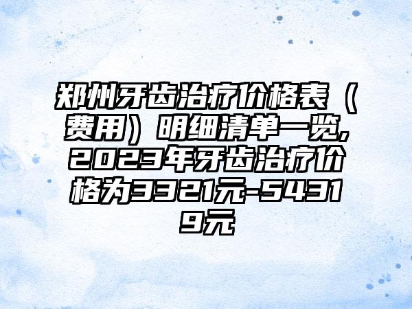 郑州牙齿治疗价格表（费用）明细清单一览,2023年牙齿治疗价格为3321元-54319元