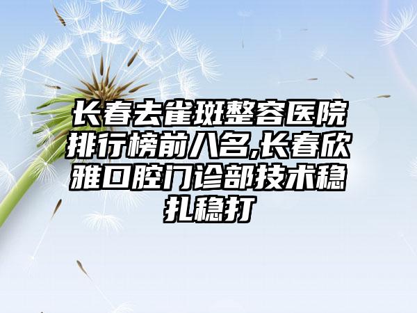 长春去雀斑整容医院排行榜前八名,长春欣雅口腔门诊部技术稳扎稳打