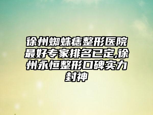 徐州蜘蛛痣整形医院较好骨干医生排名已定,徐州永恒整形口碑实力封神