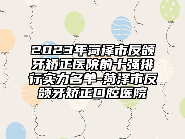 2023年菏泽市反颌牙矫正医院前十强排行实力名单-菏泽市反颌牙矫正口腔医院