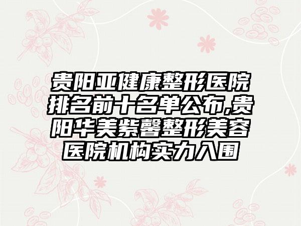 贵阳亚健康整形医院排名前十名单公布,贵阳华美紫馨整形美容医院机构实力入围