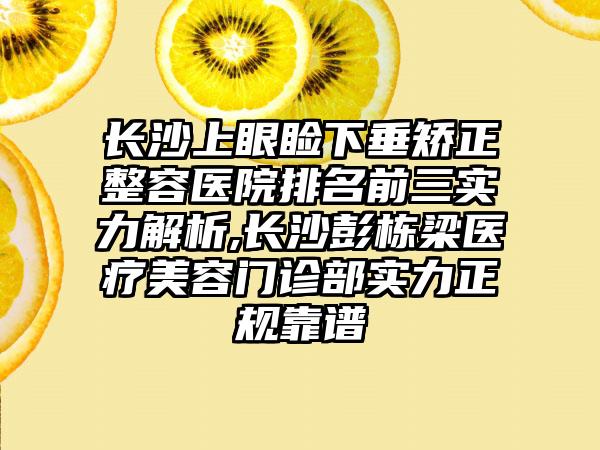 长沙上眼睑下垂矫正整容医院排名前三实力解析,长沙彭栋梁医疗美容门诊部实力正规靠谱