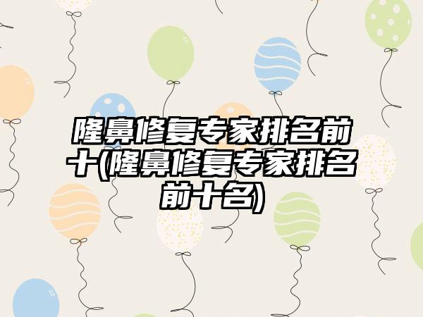 隆鼻修复骨干医生排名前十(隆鼻修复骨干医生排名前十名)