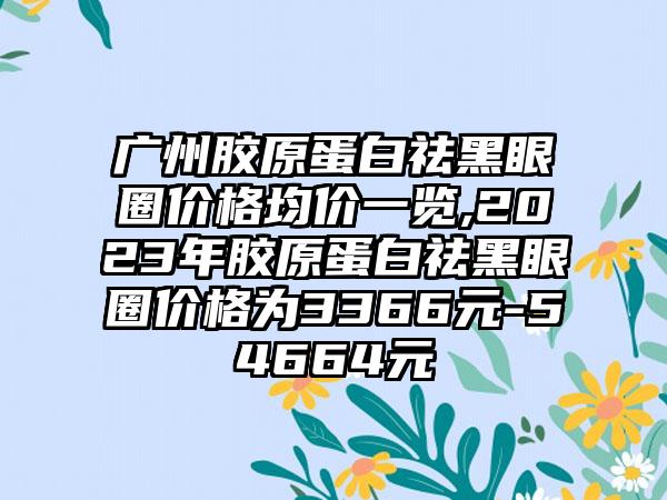 广州胶原蛋白祛黑眼圈价格均价一览,2023年胶原蛋白祛黑眼圈价格为3366元-54664元