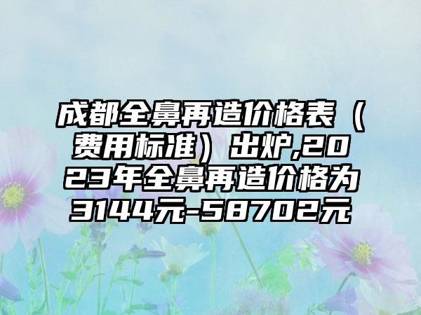 成都全鼻再造价格表（费用标准）出炉,2023年全鼻再造价格为3144元-58702元