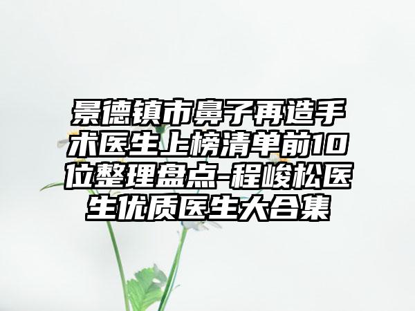 景德镇市鼻子再造手术医生上榜清单前10位整理盘点-程峻松医生优质医生大合集