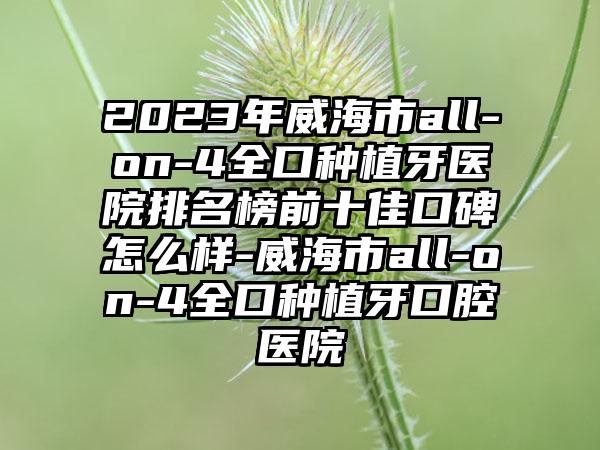 2023年威海市all-on-4全口种植牙医院排名榜前十佳口碑怎么样-威海市all-on-4全口种植牙口腔医院