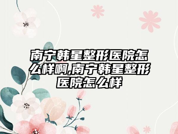 南宁韩星整形医院怎么样啊,南宁韩星整形医院怎么样