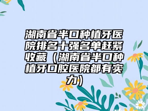 湖南省半口种植牙医院排名十强名单赶紧收藏（湖南省半口种植牙口腔医院都有实力）