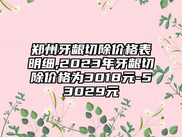 郑州牙龈切除价格表明细,2023年牙龈切除价格为3018元-53029元