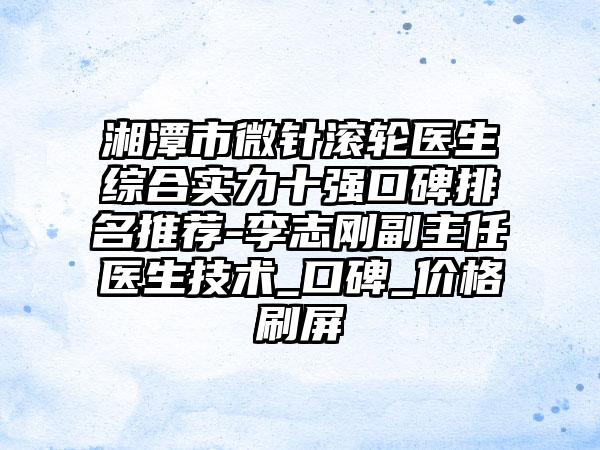 湘潭市微针滚轮医生综合实力十强口碑排名推荐-李志刚副主任医生技术_口碑_价格刷屏