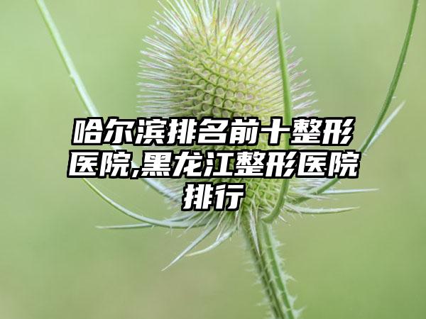 哈尔滨排名前十整形医院,黑龙江整形医院排行