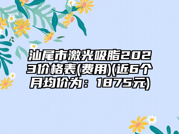 汕尾市激光吸脂2023价格表(费用)(近6个月均价为：1875元)