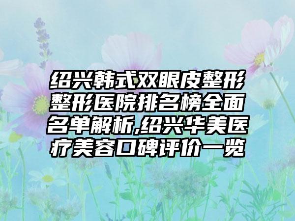 绍兴韩式双眼皮整形整形医院排名榜多面名单解析,绍兴华美医疗美容口碑评价一览