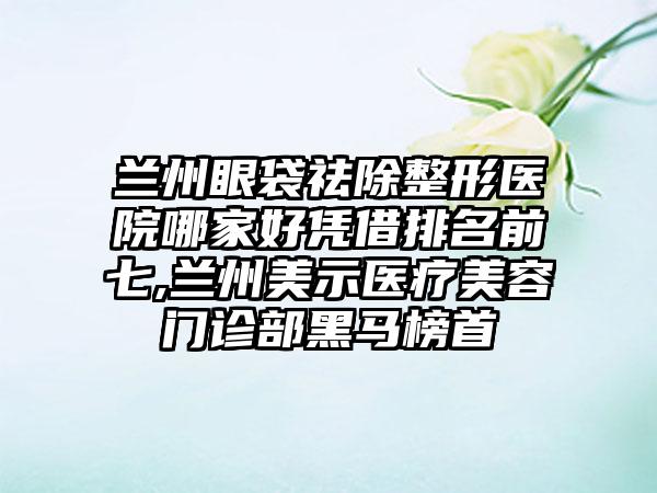 兰州眼袋祛除整形医院哪家好凭借排名前七,兰州美示医疗美容门诊部黑马榜首