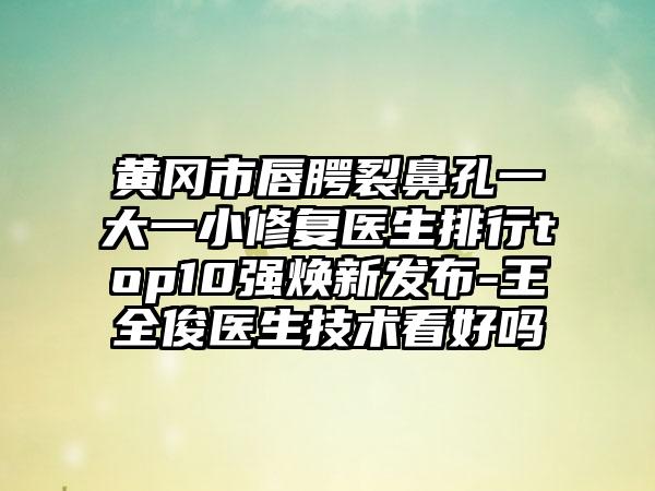 黄冈市唇腭裂鼻孔一大一小修复医生排行top10强焕新发布-王全俊医生技术看好吗