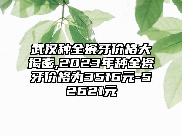 武汉种全瓷牙价格大揭密,2023年种全瓷牙价格为3516元-52621元