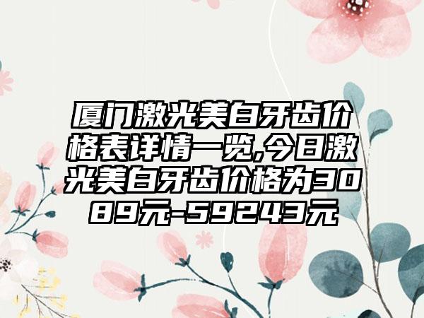 厦门激光美白牙齿价格表详情一览,今日激光美白牙齿价格为3089元-59243元