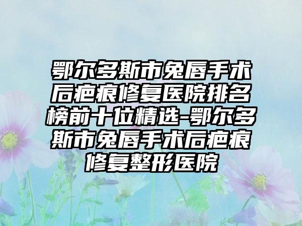 鄂尔多斯市兔唇手术后疤痕修复医院排名榜前十位精选-鄂尔多斯市兔唇手术后疤痕修复整形医院