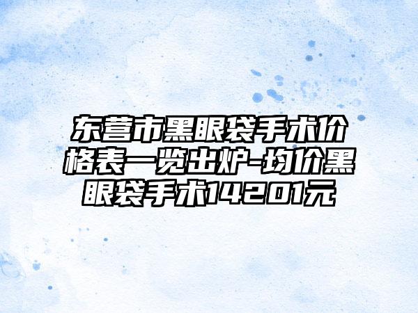 东营市黑眼袋手术价格表一览出炉-均价黑眼袋手术14201元