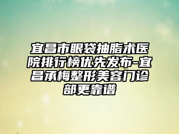 宜昌市眼袋抽脂术医院排行榜优先发布-宜昌承梅整形美容门诊部更靠谱