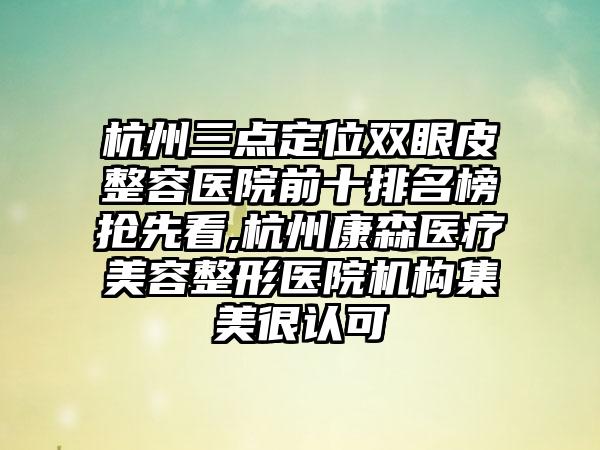 杭州三点定位双眼皮整容医院前十排名榜抢先看,杭州康森医疗美容整形医院机构集美很认可