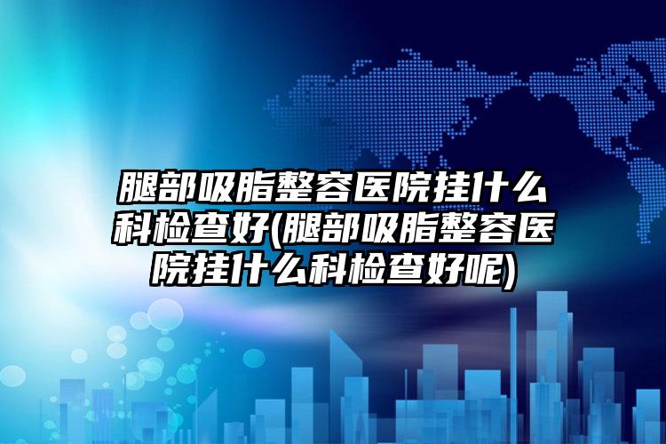 腿部吸脂整容医院挂什么科检查好(腿部吸脂整容医院挂什么科检查好呢)