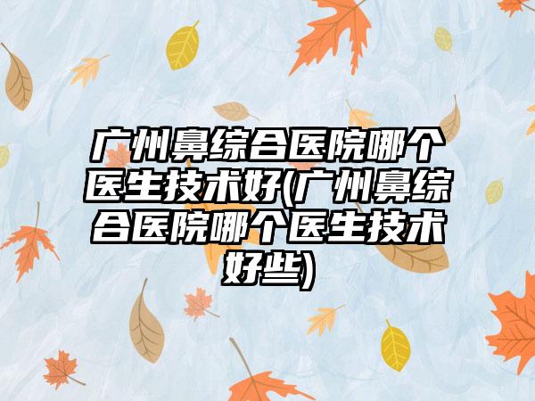 广州鼻综合医院哪个医生技术好(广州鼻综合医院哪个医生技术好些)