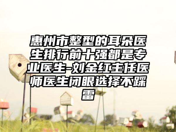 惠州市整型的耳朵医生排行前十强都是正规医生-刘金红主任医师医生闭眼选择不踩雷