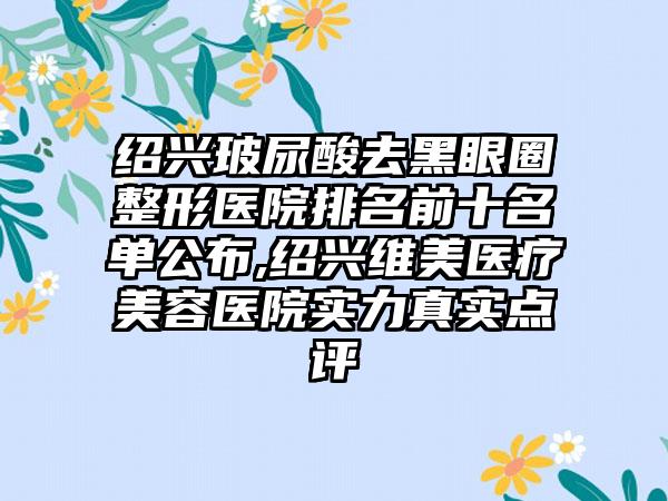 绍兴玻尿酸去黑眼圈整形医院排名前十名单公布,绍兴维美医疗美容医院实力真实点评