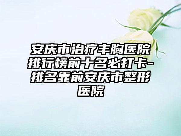 安庆市治疗丰胸医院排行榜前十名必打卡-排名靠前安庆市整形医院