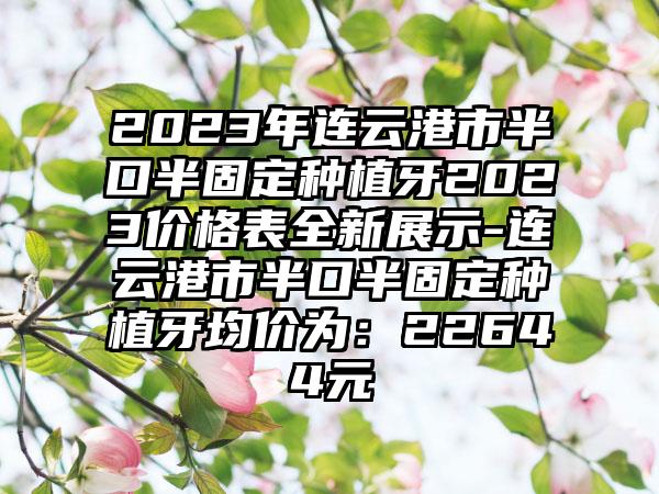 2023年连云港市半口半固定种植牙2023价格表全新展示-连云港市半口半固定种植牙均价为：22644元