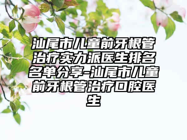 汕尾市儿童前牙根管治疗实力派医生排名名单分享-汕尾市儿童前牙根管治疗口腔医生