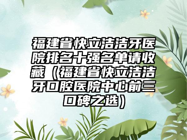 福建省快立洁洁牙医院排名十强名单请收藏（福建省快立洁洁牙口腔医院中心前三口碑之选）