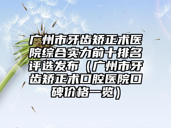 广州市牙齿矫正术医院综合实力前十排名评选发布（广州市牙齿矫正术口腔医院口碑价格一览）