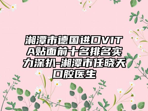 湘潭市德国进口VITA贴面前十名排名实力深扒-湘潭市任晓天口腔医生