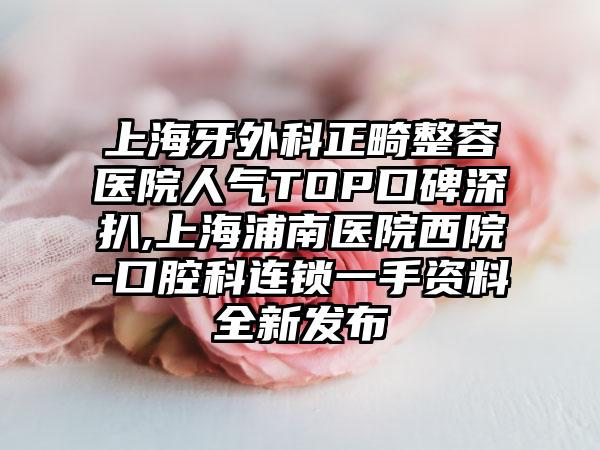 上海牙外科正畸整容医院人气TOP口碑深扒,上海浦南医院西院-口腔科连锁一手资料全新发布