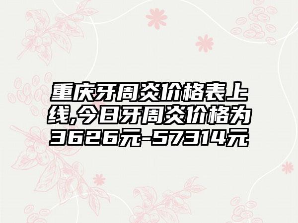 重庆牙周炎价格表上线,今日牙周炎价格为3626元-57314元