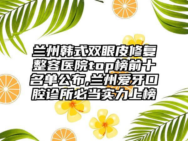 兰州韩式双眼皮修复整容医院top榜前十名单公布,兰州爱牙口腔诊所必当实力上榜