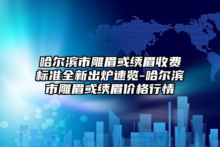 哈尔滨市雕眉或绣眉收费标准全新出炉速览-哈尔滨市雕眉或绣眉价格行情