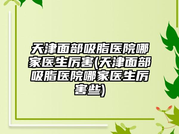 天津面部吸脂医院哪家医生厉害(天津面部吸脂医院哪家医生厉害些)