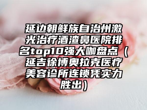 延边朝鲜族自治州激光治疗酒渣鼻医院排名top10强大咖盘点（延吉徐博奥拉克医疗美容诊所连锁凭实力胜出）